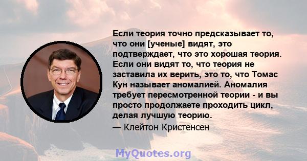 Если теория точно предсказывает то, что они [ученые] видят, это подтверждает, что это хорошая теория. Если они видят то, что теория не заставила их верить, это то, что Томас Кун называет аномалией. Аномалия требует