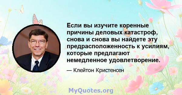 Если вы изучите коренные причины деловых катастроф, снова и снова вы найдете эту предрасположенность к усилиям, которые предлагают немедленное удовлетворение.