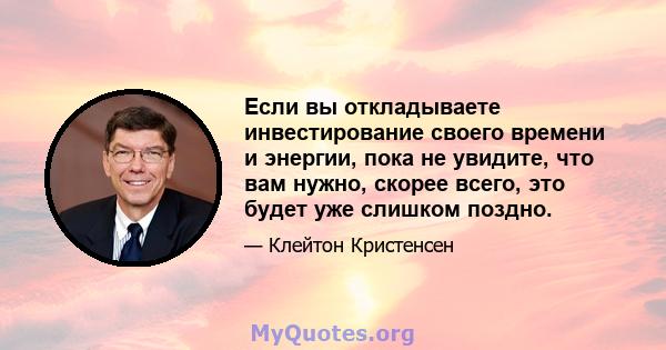 Если вы откладываете инвестирование своего времени и энергии, пока не увидите, что вам нужно, скорее всего, это будет уже слишком поздно.