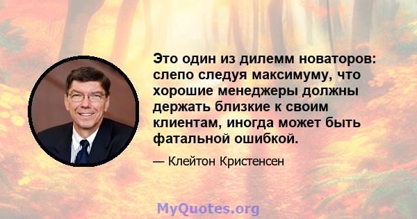 Это один из дилемм новаторов: слепо следуя максимуму, что хорошие менеджеры должны держать близкие к своим клиентам, иногда может быть фатальной ошибкой.