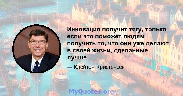 Инновация получит тягу, только если это поможет людям получить то, что они уже делают в своей жизни, сделанные лучше.