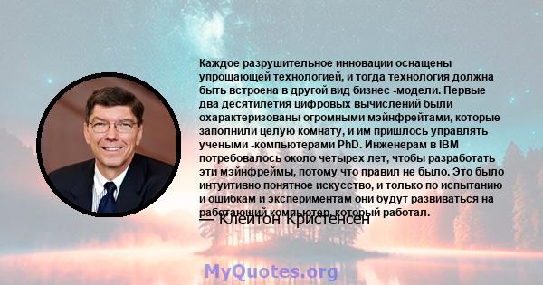 Каждое разрушительное инновации оснащены упрощающей технологией, и тогда технология должна быть встроена в другой вид бизнес -модели. Первые два десятилетия цифровых вычислений были охарактеризованы огромными