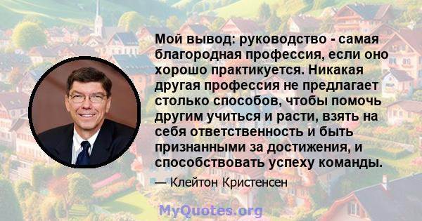 Мой вывод: руководство - самая благородная профессия, если оно хорошо практикуется. Никакая другая профессия не предлагает столько способов, чтобы помочь другим учиться и расти, взять на себя ответственность и быть