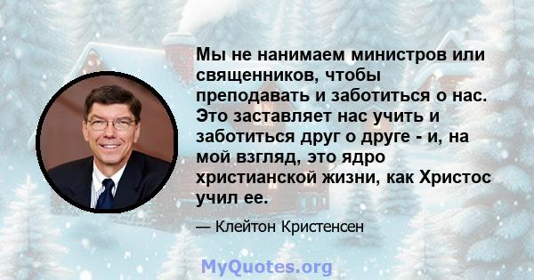 Мы не нанимаем министров или священников, чтобы преподавать и заботиться о нас. Это заставляет нас учить и заботиться друг о друге - и, на мой взгляд, это ядро ​​христианской жизни, как Христос учил ее.