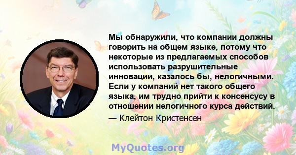 Мы обнаружили, что компании должны говорить на общем языке, потому что некоторые из предлагаемых способов использовать разрушительные инновации, казалось бы, нелогичными. Если у компаний нет такого общего языка, им