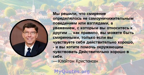 Мы решили, что смирение определялось не самоуничижительным поведением или взглядами, а уважением, с которым вы относитесь к другим ... как правило, вы можете быть смиренными, только если вы чувствуете себя действительно 