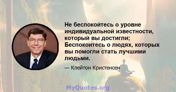 Не беспокойтесь о уровне индивидуальной известности, который вы достигли; Беспокоитесь о людях, которых вы помогли стать лучшими людьми.