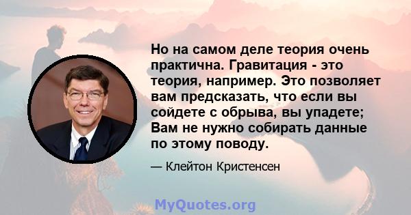 Но на самом деле теория очень практична. Гравитация - это теория, например. Это позволяет вам предсказать, что если вы сойдете с обрыва, вы упадете; Вам не нужно собирать данные по этому поводу.