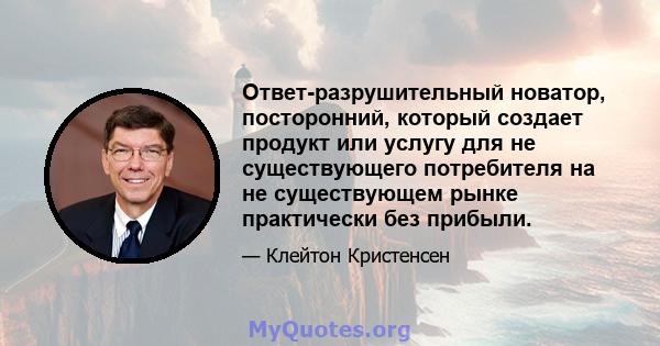 Ответ-разрушительный новатор, посторонний, который создает продукт или услугу для не существующего потребителя на не существующем рынке практически без прибыли.