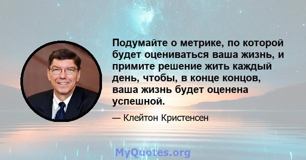 Подумайте о метрике, по которой будет оцениваться ваша жизнь, и примите решение жить каждый день, чтобы, в конце концов, ваша жизнь будет оценена успешной.