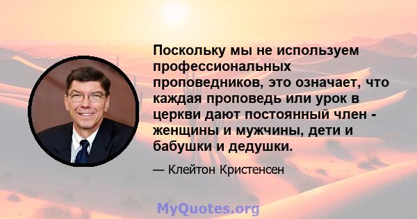 Поскольку мы не используем профессиональных проповедников, это означает, что каждая проповедь или урок в церкви дают постоянный член - женщины и мужчины, дети и бабушки и дедушки.