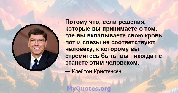 Потому что, если решения, которые вы принимаете о том, где вы вкладываете свою кровь, пот и слезы не соответствуют человеку, к которому вы стремитесь быть, вы никогда не станете этим человеком.