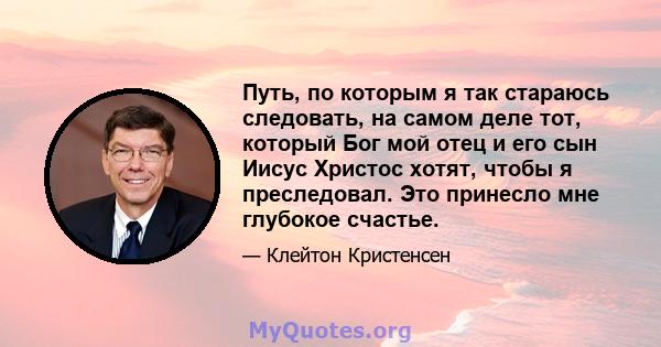 Путь, по которым я так стараюсь следовать, на самом деле тот, который Бог мой отец и его сын Иисус Христос хотят, чтобы я преследовал. Это принесло мне глубокое счастье.