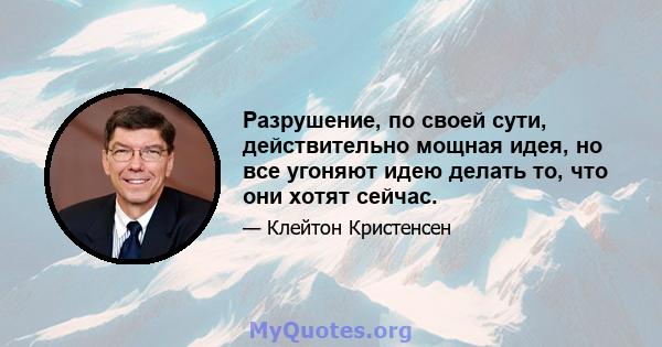 Разрушение, по своей сути, действительно мощная идея, но все угоняют идею делать то, что они хотят сейчас.