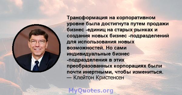 Трансформация на корпоративном уровне была достигнута путем продажи бизнес -единиц на старых рынках и создания новых бизнес -подразделений для использования новых возможностей. Но сами индивидуальные бизнес