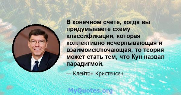 В конечном счете, когда вы придумываете схему классификации, которая коллективно исчерпывающая и взаимоисключающая, то теория может стать тем, что Кун назвал парадигмой.