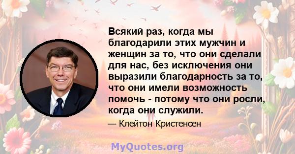 Всякий раз, когда мы благодарили этих мужчин и женщин за то, что они сделали для нас, без исключения они выразили благодарность за то, что они имели возможность помочь - потому что они росли, когда они служили.