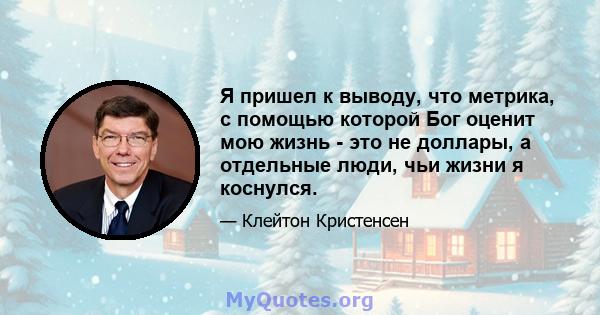 Я пришел к выводу, что метрика, с помощью которой Бог оценит мою жизнь - это не доллары, а отдельные люди, чьи жизни я коснулся.