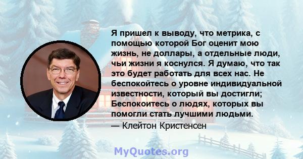 Я пришел к выводу, что метрика, с помощью которой Бог оценит мою жизнь, не доллары, а отдельные люди, чьи жизни я коснулся. Я думаю, что так это будет работать для всех нас. Не беспокойтесь о уровне индивидуальной