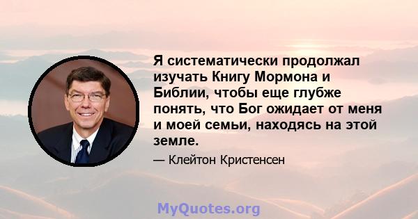 Я систематически продолжал изучать Книгу Мормона и Библии, чтобы еще глубже понять, что Бог ожидает от меня и моей семьи, находясь на этой земле.