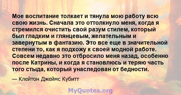 Мое воспитание толкает и тянула мою работу всю свою жизнь. Сначала это оттолкнуло меня, когда я стремился очистить свой разум стилем, который был гладким и глянцевым, желательным и завернутым в фантазию. Это все еще в