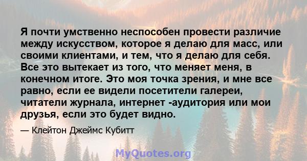 Я почти умственно неспособен провести различие между искусством, которое я делаю для масс, или своими клиентами, и тем, что я делаю для себя. Все это вытекает из того, что меняет меня, в конечном итоге. Это моя точка