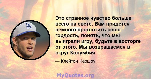 Это странное чувство больше всего на свете. Вам придется немного проглотить свою гордость, понять, что мы выиграли игру, будьте в восторге от этого. Мы возвращаемся в округ Колумбия