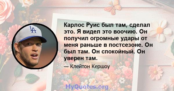 Карлос Руис был там, сделал это. Я видел это воочию. Он получил огромные удары от меня раньше в постсезоне. Он был там. Он спокойный. Он уверен там.