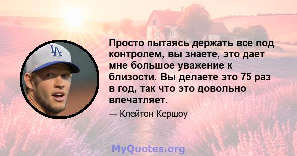 Просто пытаясь держать все под контролем, вы знаете, это дает мне большое уважение к близости. Вы делаете это 75 раз в год, так что это довольно впечатляет.