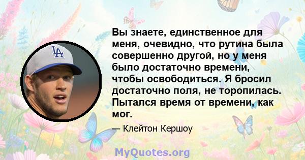 Вы знаете, единственное для меня, очевидно, что рутина была совершенно другой, но у меня было достаточно времени, чтобы освободиться. Я бросил достаточно поля, не торопилась. Пытался время от времени, как мог.