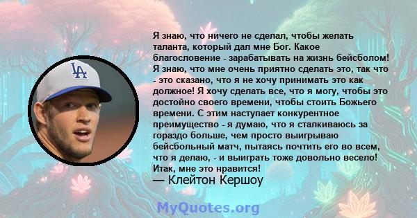 Я знаю, что ничего не сделал, чтобы желать таланта, который дал мне Бог. Какое благословение - зарабатывать на жизнь бейсболом! Я знаю, что мне очень приятно сделать это, так что - это сказано, что я не хочу принимать