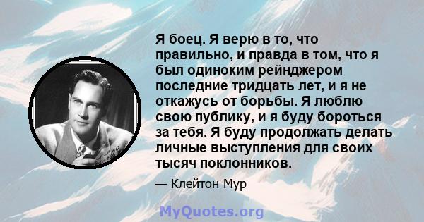 Я боец. Я верю в то, что правильно, и правда в том, что я был одиноким рейнджером последние тридцать лет, и я не откажусь от борьбы. Я люблю свою публику, и я буду бороться за тебя. Я буду продолжать делать личные