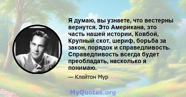 Я думаю, вы узнаете, что вестерны вернутся. Это Американа, это часть нашей истории, Ковбой, Крупный скот, шериф, борьба за закон, порядок и справедливость. Справедливость всегда будет преобладать, насколько я понимаю.