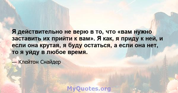 Я действительно не верю в то, что «вам нужно заставить их прийти к вам». Я как, я приду к ней, и если она крутая, я буду остаться, а если она нет, то я уйду в любое время.