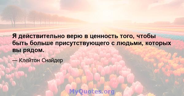 Я действительно верю в ценность того, чтобы быть больше присутствующего с людьми, которых вы рядом.