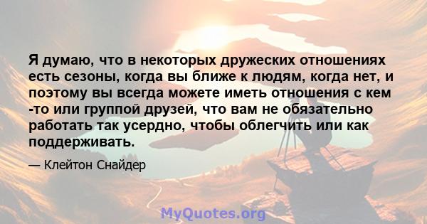 Я думаю, что в некоторых дружеских отношениях есть сезоны, когда вы ближе к людям, когда нет, и поэтому вы всегда можете иметь отношения с кем -то или группой друзей, что вам не обязательно работать так усердно, чтобы