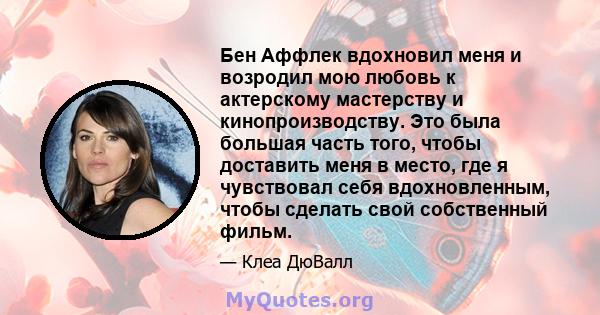 Бен Аффлек вдохновил меня и возродил мою любовь к актерскому мастерству и кинопроизводству. Это была большая часть того, чтобы доставить меня в место, где я чувствовал себя вдохновленным, чтобы сделать свой собственный