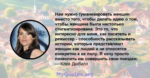 Нам нужно гуманизировать женщин вместо того, чтобы делать идею о том, чтобы женщина была настолько стигматизирована. Это то, что интересно для меня, как писатель и режиссер - способность рассказывать истории, которые