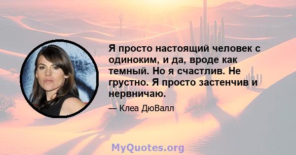 Я просто настоящий человек с одиноким, и да, вроде как темный. Но я счастлив. Не грустно. Я просто застенчив и нервничаю.