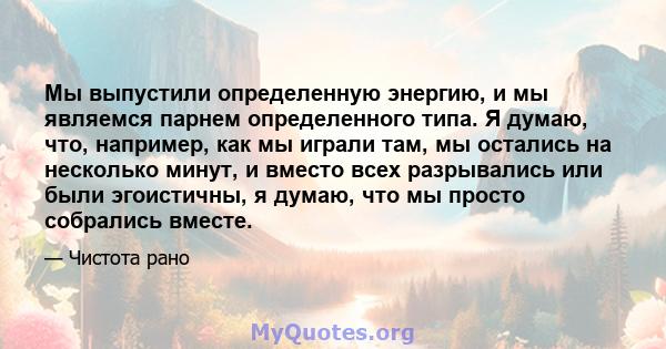 Мы выпустили определенную энергию, и мы являемся парнем определенного типа. Я думаю, что, например, как мы играли там, мы остались на несколько минут, и вместо всех разрывались или были эгоистичны, я думаю, что мы