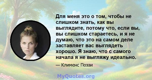 Для меня это о том, чтобы не слишком знать, как вы выглядите, потому что, если вы, вы слишком стараетесь, и я не думаю, что это на самом деле заставляет вас выглядеть хорошо. Я знаю, что с самого начала я не выгляжу