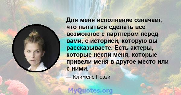 Для меня исполнение означает, что пытаться сделать все возможное с партнером перед вами, с историей, которую вы рассказываете. Есть актеры, которые несли меня, которые привели меня в другое место или с ними.