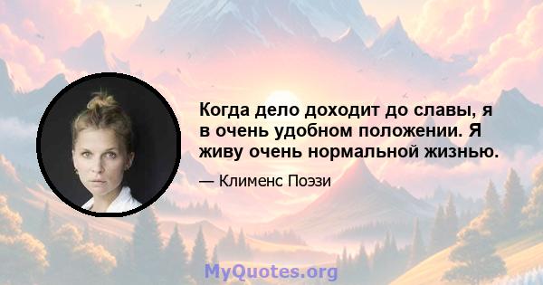 Когда дело доходит до славы, я в очень удобном положении. Я живу очень нормальной жизнью.