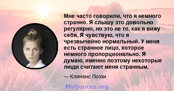 Мне часто говорили, что я немного странно. Я слышу это довольно регулярно, но это не то, как я вижу себя. Я чувствую, что я чрезвычайно нормальный. У меня есть странное лицо, которое немного пропорционально. Я думаю,