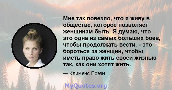 Мне так повезло, что я живу в обществе, которое позволяет женщинам быть. Я думаю, что это одна из самых больших боев, чтобы продолжать вести, - это бороться за женщин, чтобы иметь право жить своей жизнью так, как они