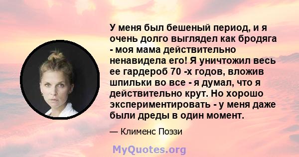 У меня был бешеный период, и я очень долго выглядел как бродяга - моя мама действительно ненавидела его! Я уничтожил весь ее гардероб 70 -х годов, вложив шпильки во все - я думал, что я действительно крут. Но хорошо