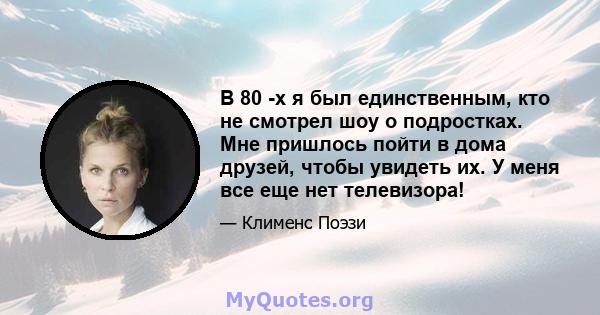 В 80 -х я был единственным, кто не смотрел шоу о подростках. Мне пришлось пойти в дома друзей, чтобы увидеть их. У меня все еще нет телевизора!