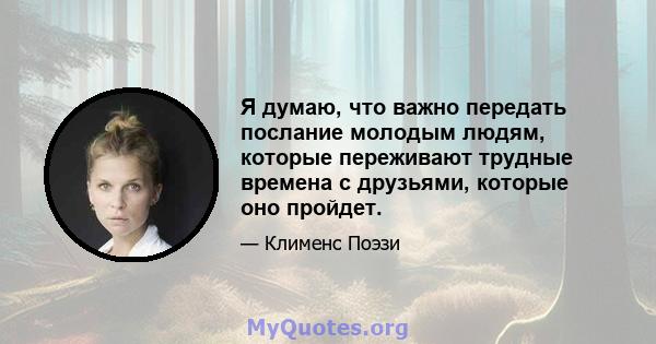 Я думаю, что важно передать послание молодым людям, которые переживают трудные времена с друзьями, которые оно пройдет.