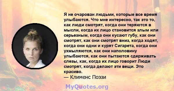 Я не очарован людьми, которые все время улыбаются. Что мне интересно, так это то, как люди смотрят, когда они теряются в мысли, когда их лицо становится злым или серьезным, когда они кусают губу, как они смотрят, как