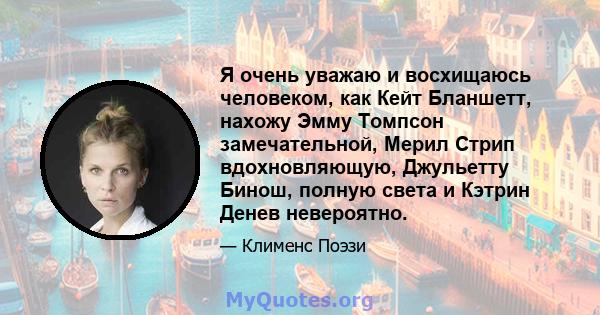 Я очень уважаю и восхищаюсь человеком, как Кейт Бланшетт, нахожу Эмму Томпсон замечательной, Мерил Стрип вдохновляющую, Джульетту Бинош, полную света и Кэтрин Денев невероятно.